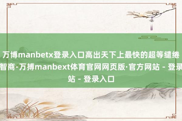 万博manbetx登录入口高出天下上最快的超等缱绻机的智商-万搏manbext体育官网网页版·官方网站 - 登录入口