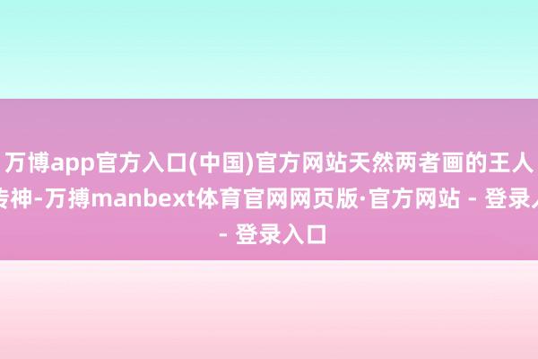 万博app官方入口(中国)官方网站天然两者画的王人很传神-万搏manbext体育官网网页版·官方网站 - 登录入口