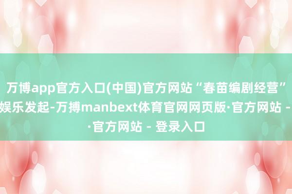 万博app官方入口(中国)官方网站“春苗编剧经营”由阿里大娱乐发起-万搏manbext体育官网网页版·官方网站 - 登录入口
