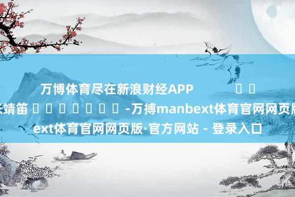 万博体育尽在新浪财经APP 包袱剪辑:张靖笛 -万搏manbext体育官网网页版·官方网站 - 登录入口