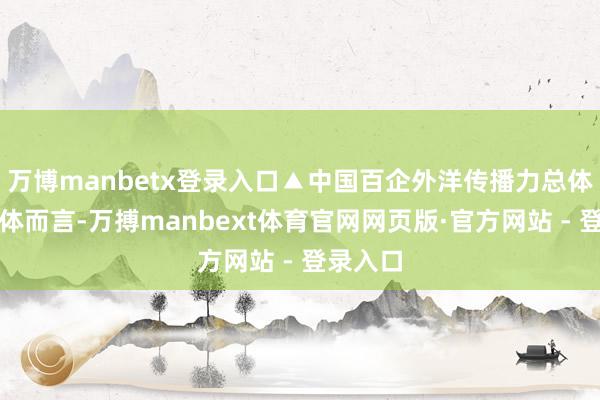 万博manbetx登录入口▲中国百企外洋传播力总体情况总体而言-万搏manbext体育官网网页版·官方网站 - 登录入口