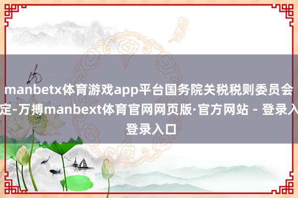 manbetx体育游戏app平台国务院关税税则委员会决定-万搏manbext体育官网网页版·官方网站 - 登录入口