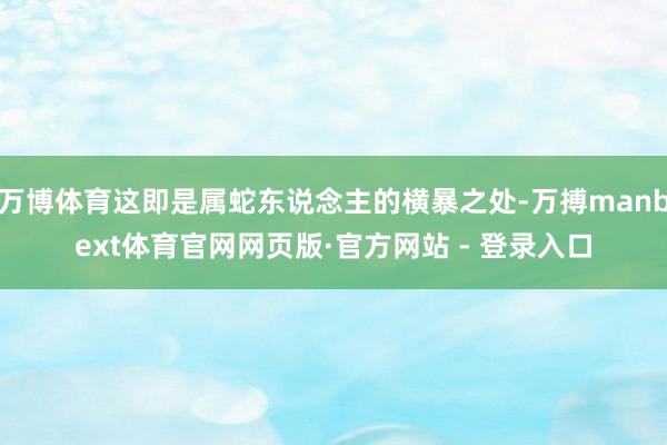 万博体育这即是属蛇东说念主的横暴之处-万搏manbext体育官网网页版·官方网站 - 登录入口