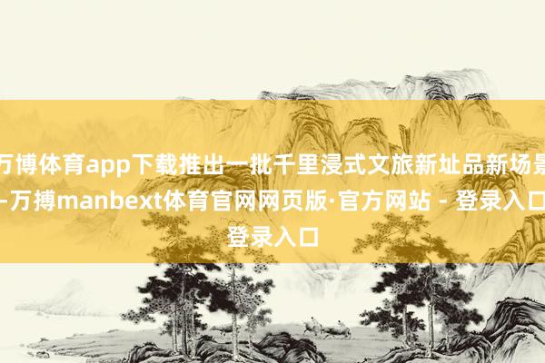 万博体育app下载推出一批千里浸式文旅新址品新场景-万搏manbext体育官网网页版·官方网站 - 登录入口