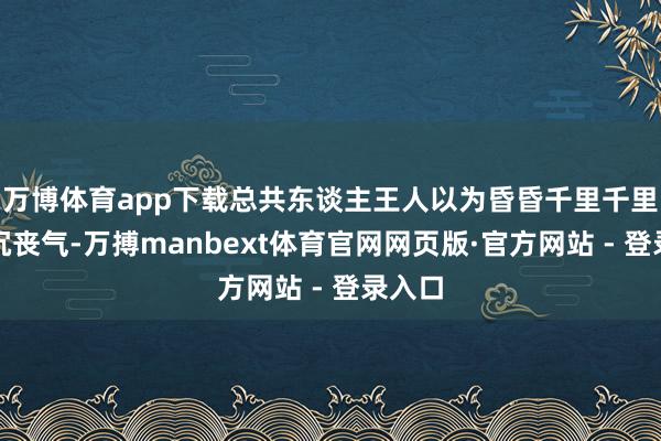 万博体育app下载总共东谈主王人以为昏昏千里千里、消沉丧气-万搏manbext体育官网网页版·官方网站 - 登录入口