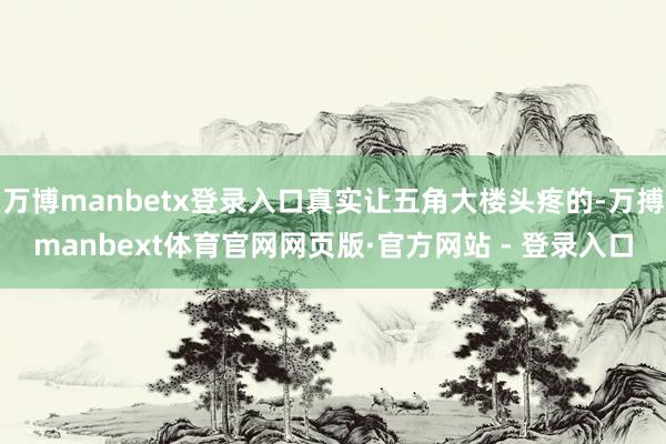 万博manbetx登录入口真实让五角大楼头疼的-万搏manbext体育官网网页版·官方网站 - 登录入口