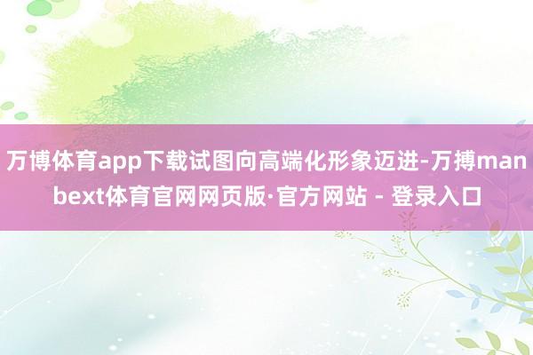 万博体育app下载试图向高端化形象迈进-万搏manbext体育官网网页版·官方网站 - 登录入口