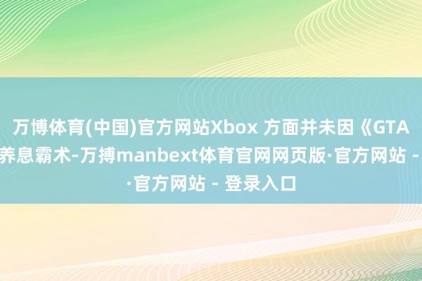 万博体育(中国)官方网站Xbox 方面并未因《GTA 6》所有养息霸术-万搏manbext体育官网网页版·官方网站 - 登录入口
