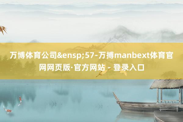 万博体育公司 57-万搏manbext体育官网网页版·官方网站 - 登录入口