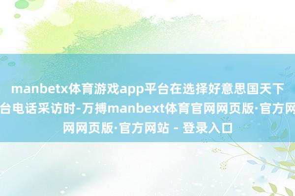 manbetx体育游戏app平台在选择好意思国天下播送公司新闻台电话采访时-万搏manbext体育官网网页版·官方网站 - 登录入口