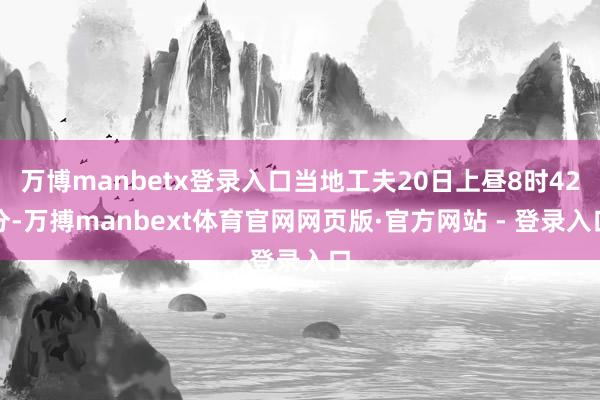 万博manbetx登录入口当地工夫20日上昼8时42分-万搏manbext体育官网网页版·官方网站 - 登录入口