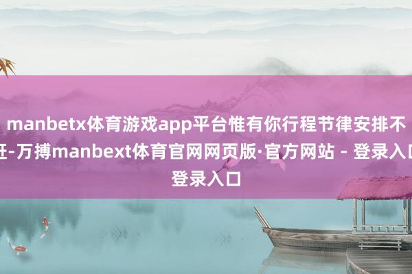 manbetx体育游戏app平台惟有你行程节律安排不赶-万搏manbext体育官网网页版·官方网站 - 登录入口