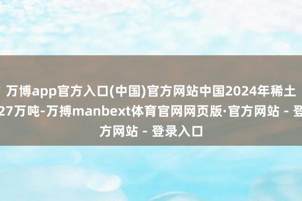 万博app官方入口(中国)官方网站中国2024年稀土矿产量27万吨-万搏manbext体育官网网页版·官方网站 - 登录入口
