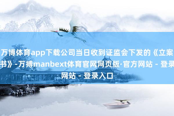 万博体育app下载公司当日收到证监会下发的《立案见告书》-万搏manbext体育官网网页版·官方网站 - 登录入口