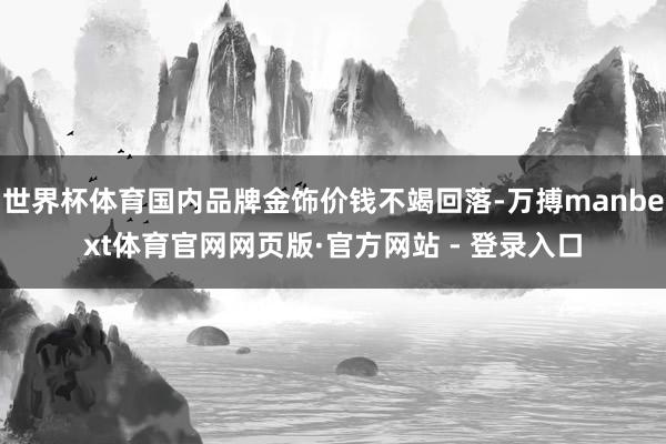 世界杯体育国内品牌金饰价钱不竭回落-万搏manbext体育官网网页版·官方网站 - 登录入口