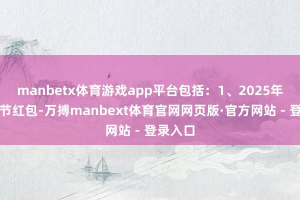 manbetx体育游戏app平台包括:1、2025年还有春节红包-万搏manbext体育官网网页版·官方网站 - 登录入口