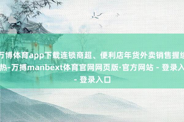 万博体育app下载连锁商超、便利店年货外卖销售握续走热-万搏manbext体育官网网页版·官方网站 - 登录入口