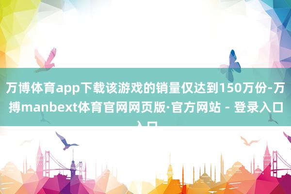 万博体育app下载该游戏的销量仅达到150万份-万搏manbext体育官网网页版·官方网站 - 登录入口
