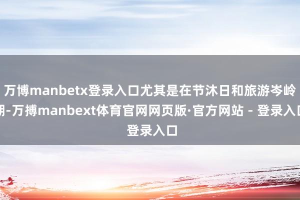 万博manbetx登录入口尤其是在节沐日和旅游岑岭期-万搏manbext体育官网网页版·官方网站 - 登录入口