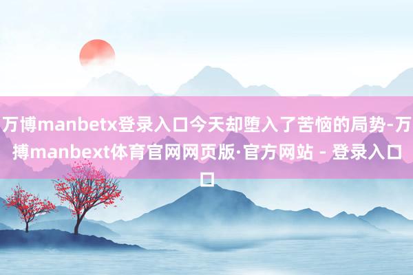 万博manbetx登录入口今天却堕入了苦恼的局势-万搏manbext体育官网网页版·官方网站 - 登录入口