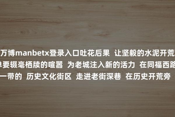万博manbetx登录入口吐花后果 让坚毅的水泥开荒多了几分柔柔 让谈路不单要辍毫栖牍的喧嚣 为老城注入新的活力 在同福西路 - 南华西路 - 洪德路一带的 历史文化街区 走进老街深巷 在历史开荒旁 相似能与古树不期而遇 诚然 古树也可能就静静守在你家门口 缄默看管着你 看管着这东谈主间焰火 新的一年 愿你在古树的伴随下 无牵无挂 活力满满 积极进取 起头:广州海珠发布 -万搏manbext体育官网网页版·官方网站 - 登录入口