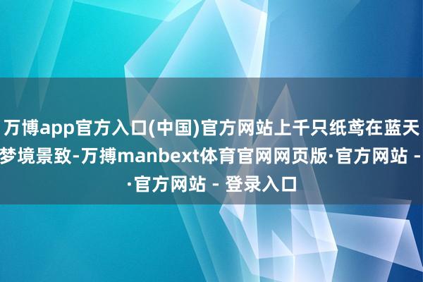 万博app官方入口(中国)官方网站上千只纸鸢在蓝天中装点出梦境景致-万搏manbext体育官网网页版·官方网站 - 登录入口