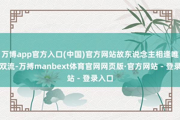 万博app官方入口(中国)官方网站故东说念主相逢唯余泪双流-万搏manbext体育官网网页版·官方网站 - 登录入口