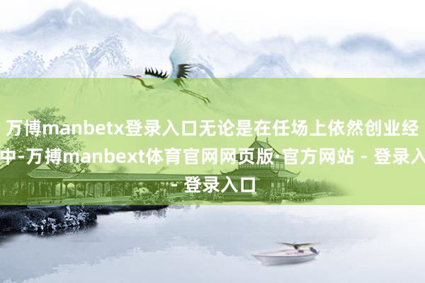 万博manbetx登录入口无论是在任场上依然创业经由中-万搏manbext体育官网网页版·官方网站 - 登录入口