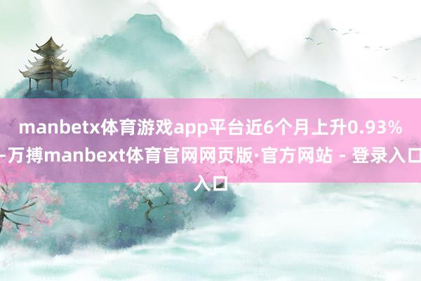 manbetx体育游戏app平台近6个月上升0.93%-万搏manbext体育官网网页版·官方网站 - 登录入口