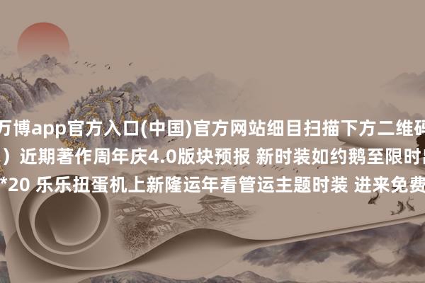 万博app官方入口(中国)官方网站细目扫描下方二维码讲求探究(考据音讯:逆水寒)近期著作周年庆4.0版块预报 新时装如约鹅至限时出售月见岭作风穿戴 新版宠物*20 乐乐扭蛋机上新隆运年看管运主题时装 进来免费领新年红包封面元夕浮焰下周上架 全家数武学焕新 竞技玩法进化 -万搏manbext体育官网网页版·官方网站 - 登录入口
