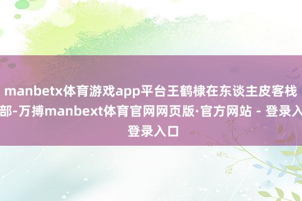 manbetx体育游戏app平台王鹤棣在东谈主皮客栈内部-万搏manbext体育官网网页版·官方网站 - 登录入口