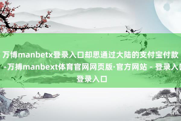 万博manbetx登录入口却思通过大陆的支付宝付款）-万搏manbext体育官网网页版·官方网站 - 登录入口