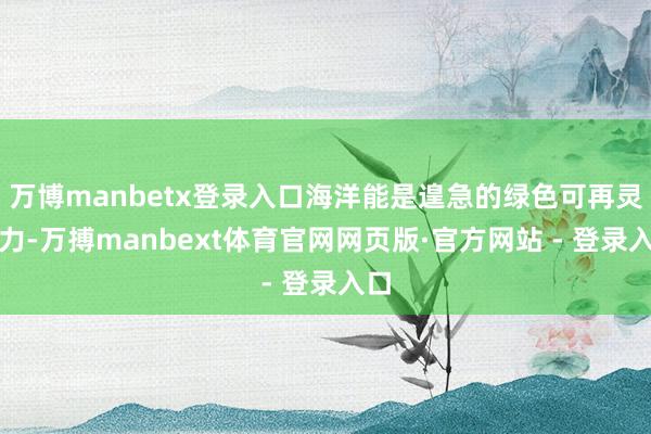 万博manbetx登录入口海洋能是遑急的绿色可再灵活力-万搏manbext体育官网网页版·官方网站 - 登录入口