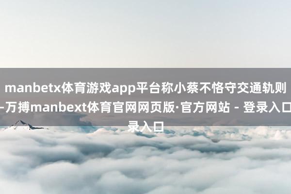 manbetx体育游戏app平台称小蔡不恪守交通轨则-万搏manbext体育官网网页版·官方网站 - 登录入口