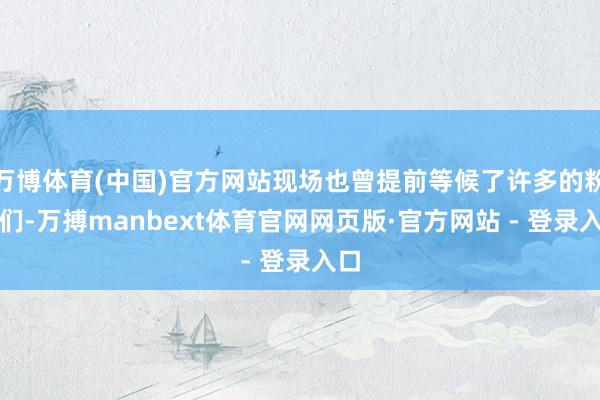 万博体育(中国)官方网站现场也曾提前等候了许多的粉丝们-万搏manbext体育官网网页版·官方网站 - 登录入口