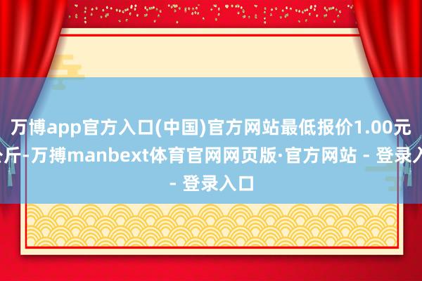 万博app官方入口(中国)官方网站最低报价1.00元/公斤-万搏manbext体育官网网页版·官方网站 - 登录入口