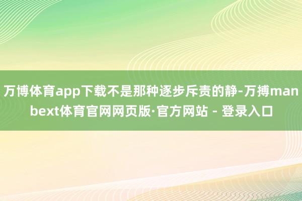 万博体育app下载不是那种逐步斥责的静-万搏manbext体育官网网页版·官方网站 - 登录入口