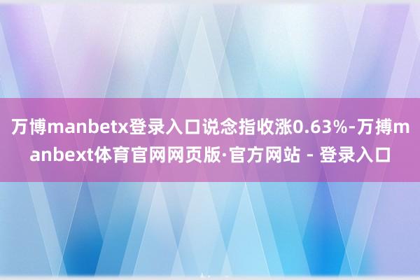 万博manbetx登录入口说念指收涨0.63%-万搏manbext体育官网网页版·官方网站 - 登录入口