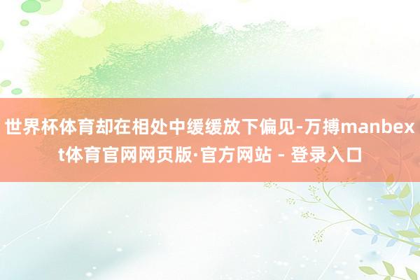 世界杯体育却在相处中缓缓放下偏见-万搏manbext体育官网网页版·官方网站 - 登录入口