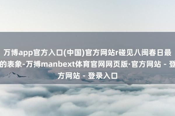 万博app官方入口(中国)官方网站r碰见八闽春日最好意思的表象-万搏manbext体育官网网页版·官方网站 - 登录入口