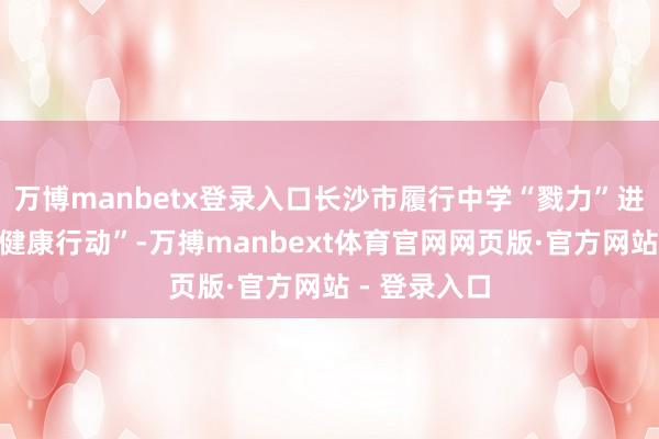 万博manbetx登录入口长沙市履行中学“戮力”进行了三场“健康行动”-万搏manbext体育官网网页版·官方网站 - 登录入口