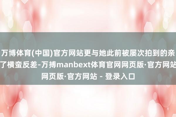 万博体育(中国)官方网站更与她此前被屡次拍到的亲密画面酿成了横蛮反差-万搏manbext体育官网网页版·官方网站 - 登录入口