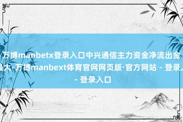 万博manbetx登录入口中兴通信主力资金净流出金额最大-万搏manbext体育官网网页版·官方网站 - 登录入口