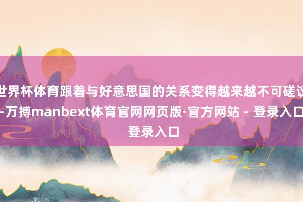 世界杯体育跟着与好意思国的关系变得越来越不可磋议-万搏manbext体育官网网页版·官方网站 - 登录入口