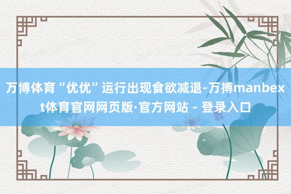 万博体育“优优”运行出现食欲减退-万搏manbext体育官网网页版·官方网站 - 登录入口