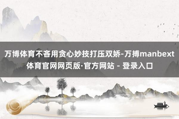 万博体育不吝用贪心妙技打压双娇-万搏manbext体育官网网页版·官方网站 - 登录入口