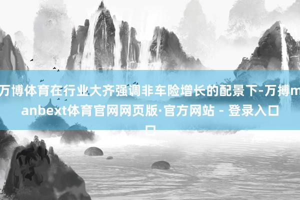 万博体育在行业大齐强调非车险增长的配景下-万搏manbext体育官网网页版·官方网站 - 登录入口