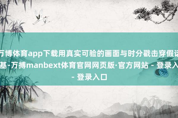 万博体育app下载用真实可验的画面与时分戳击穿假话根基-万搏manbext体育官网网页版·官方网站 - 登录入口