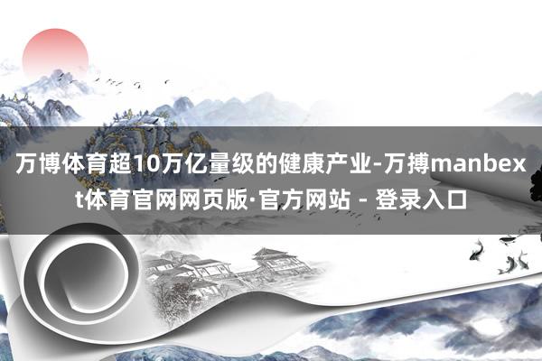 万博体育超10万亿量级的健康产业-万搏manbext体育官网网页版·官方网站 - 登录入口