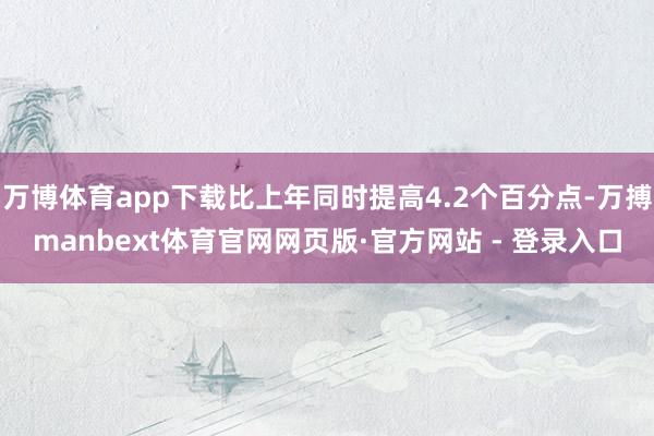 万博体育app下载比上年同时提高4.2个百分点-万搏manbext体育官网网页版·官方网站 - 登录入口
